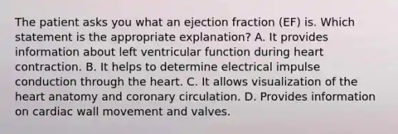 The patient asks you what an ejection fraction (EF) is. Which statement is the appropriate explanation? A. It provides information about left ventricular function during heart contraction. B. It helps to determine electrical impulse conduction through the heart. C. It allows visualization of the heart anatomy and coronary circulation. D. Provides information on cardiac wall movement and valves.