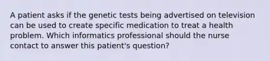 A patient asks if the genetic tests being advertised on television can be used to create specific medication to treat a health problem. Which informatics professional should the nurse contact to answer this patient's question?