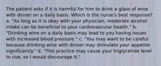 The patient asks if it is harmful for him to drink a glass of wine with dinner on a daily basis. Which is the nurse's best response? a. "As long as it is okay with your physician, moderate alcohol intake can be beneficial to your cardiovascular health." b. "Drinking wine on a daily basis may lead to you having issues with increased blood pressure." c. "You may want to be careful because drinking wine with dinner may stimulate your appetite significantly." d. "This practice may cause your triglyceride level to rise, so I would discourage it."