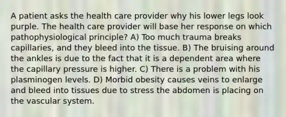A patient asks the health care provider why his lower legs look purple. The health care provider will base her response on which pathophysiological principle? A) Too much trauma breaks capillaries, and they bleed into the tissue. B) The bruising around the ankles is due to the fact that it is a dependent area where the capillary pressure is higher. C) There is a problem with his plasminogen levels. D) Morbid obesity causes veins to enlarge and bleed into tissues due to stress the abdomen is placing on the vascular system.