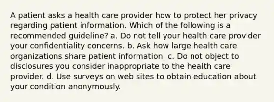 A patient asks a health care provider how to protect her privacy regarding patient information. Which of the following is a recommended guideline? a. Do not tell your health care provider your confidentiality concerns. b. Ask how large health care organizations share patient information. c. Do not object to disclosures you consider inappropriate to the health care provider. d. Use surveys on web sites to obtain education about your condition anonymously.