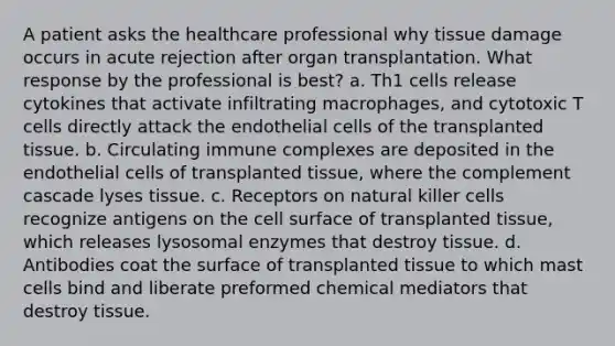 A patient asks the healthcare professional why tissue damage occurs in acute rejection after organ transplantation. What response by the professional is best? a. Th1 cells release cytokines that activate infiltrating macrophages, and cytotoxic T cells directly attack the endothelial cells of the transplanted tissue. b. Circulating immune complexes are deposited in the endothelial cells of transplanted tissue, where the complement cascade lyses tissue. c. Receptors on natural killer cells recognize antigens on the cell surface of transplanted tissue, which releases lysosomal enzymes that destroy tissue. d. Antibodies coat the surface of transplanted tissue to which mast cells bind and liberate preformed chemical mediators that destroy tissue.