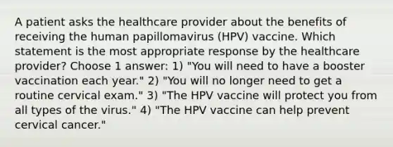 A patient asks the healthcare provider about the benefits of receiving the human papillomavirus (HPV) vaccine. Which statement is the most appropriate response by the healthcare provider? Choose 1 answer: 1) "You will need to have a booster vaccination each year." 2) "You will no longer need to get a routine cervical exam." 3) "The HPV vaccine will protect you from all types of the virus." 4) "The HPV vaccine can help prevent cervical cancer."