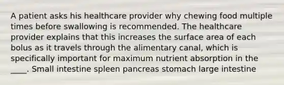 A patient asks his healthcare provider why chewing food multiple times before swallowing is recommended. The healthcare provider explains that this increases the surface area of each bolus as it travels through the alimentary canal, which is specifically important for maximum nutrient absorption in the ____. Small intestine spleen pancreas stomach large intestine