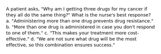 A patient asks, "Why am I getting three drugs for my cancer if they all do the same thing?" What is the nurse's best response? a. "Administering more than one drug prevents drug resistance." b. "More than one drug is administered in case you don't respond to one of them." c. "This makes your treatment more cost-effective." d. "We are not sure what drug will be the most effective, so this combination ensures success."