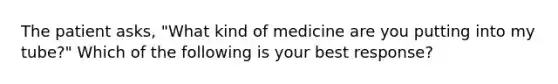 The patient asks, "What kind of medicine are you putting into my tube?" Which of the following is your best response?