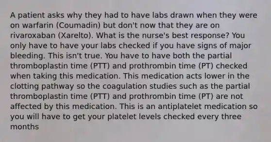 A patient asks why they had to have labs drawn when they were on warfarin (Coumadin) but don't now that they are on rivaroxaban (Xarelto). What is the nurse's best response? You only have to have your labs checked if you have signs of major bleeding. This isn't true. You have to have both the partial thromboplastin time (PTT) and prothrombin time (PT) checked when taking this medication. This medication acts lower in the clotting pathway so the coagulation studies such as the partial thromboplastin time (PTT) and prothrombin time (PT) are not affected by this medication. This is an antiplatelet medication so you will have to get your platelet levels checked every three months