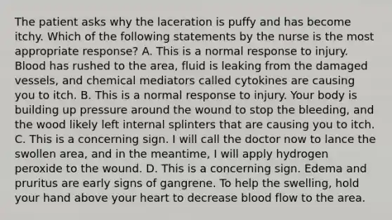 The patient asks why the laceration is puffy and has become itchy. Which of the following statements by the nurse is the most appropriate response? A. This is a normal response to injury. Blood has rushed to the area, fluid is leaking from the damaged vessels, and chemical mediators called cytokines are causing you to itch. B. This is a normal response to injury. Your body is building up pressure around the wound to stop the bleeding, and the wood likely left internal splinters that are causing you to itch. C. This is a concerning sign. I will call the doctor now to lance the swollen area, and in the meantime, I will apply hydrogen peroxide to the wound. D. This is a concerning sign. Edema and pruritus are early signs of gangrene. To help the swelling, hold your hand above your heart to decrease blood flow to the area.