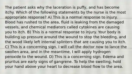 The patient asks why the laceration is puffy, and has become itchy. Which of the following statements by the nurse is the most appropriate response? A) This is a normal response to injury. Blood has rushed to the area, fluid is leaking from the damaged vessels, and chemical mediators called cytokines are causing you to itch. B) This is a normal response to injury. Your body is building up pressure around the wound to stop the bleeding, and the wood likely left internal splinters that are causing you to itch. C) This is a concerning sign. I will call the doctor now to lance the swollen area, and in the meantime, I will apply hydrogen peroxide to the wound. D) This is a concerning sign. Edema and pruritus are early signs of gangrene. To help the swelling, hold your hand above your heart to decrease blood flow to the area.