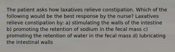 The patient asks how laxatives relieve constipation. Which of the following would be the best response by the nurse? Laxatives relieve constipation by: a) stimulating the walls of the intestine b) promoting the retention of sodium in the fecal mass c) promoting the retention of water in the fecal mass d) lubricating the intestinal walls