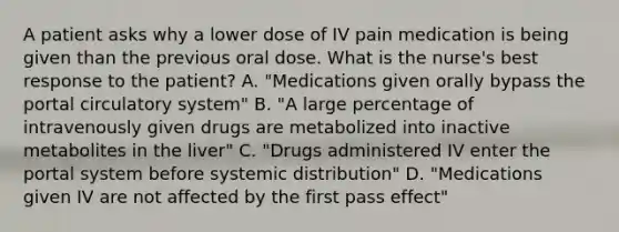 A patient asks why a lower dose of IV pain medication is being given than the previous oral dose. What is the nurse's best response to the patient? A. "Medications given orally bypass the portal circulatory system" B. "A large percentage of intravenously given drugs are metabolized into inactive metabolites in the liver" C. "Drugs administered IV enter the portal system before systemic distribution" D. "Medications given IV are not affected by the first pass effect"