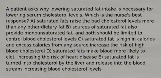 A patient asks why lowering saturated fat intake is necessary for lowering serum cholesterol levels. Which is the nurse's best response? A) saturated fats raise the bad cholesterol levels more than any other dietary fat B) sources of saturated fat also provide monounsaturated fat, and both should be limited to control blood cholesterol levels C) saturated fat is high in calories and excess calories from any source increase the risk of high blood cholesterol D) saturated fats make blood more likely to clot, increasing the risk of heart disease E) saturated fat is turned into cholesterol by the liver and release into the blood stream increasing blood cholesterol levels