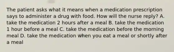 The patient asks what it means when a medication prescription says to administer a drug with food. How will the nurse reply? A. take the medication 2 hours after a meal B. take the medication 1 hour before a meal C. take the medication before the morning meal D. take the medication when you eat a meal or shortly after a meal