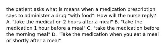 the patient asks what is means when a medication prescription says to administer a drug "with food". How will the nurse reply? A. "take the medication 2 hours after a meal" B. "take the medication 1 hour before a meal" C. "take the medication before the morning meal" D. "Take the medication when you eat a meal or shortly after a meal"