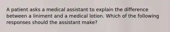 A patient asks a medical assistant to explain the difference between a liniment and a medical lotion. Which of the following responses should the assistant make?