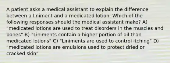 A patient asks a medical assistant to explain the difference between a liniment and a medicated lotion. Which of the following responses should the medical assistant make? A) "medicated lotions are used to treat disorders in the muscles and bones" B) "Liniments contain a higher portion of oil than medicated lotions" C) "Liniments are used to control itching" D) "medicated lotions are emulsions used to protect dried or cracked skin"