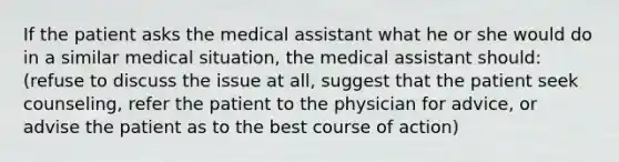 If the patient asks the medical assistant what he or she would do in a similar medical situation, the medical assistant should: (refuse to discuss the issue at all, suggest that the patient seek counseling, refer the patient to the physician for advice, or advise the patient as to the best course of action)