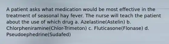 A patient asks what medication would be most effective in the treatment of seasonal hay fever. The nurse will teach the patient about the use of which drug a. Azelastine(Astelin) b. Chlorpheniramine(Chlor-Trimeton) c. Fluticasone(Flonase) d. Pseudoephedrine(Sudafed)