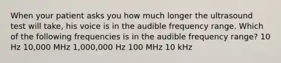 When your patient asks you how much longer the ultrasound test will take, his voice is in the audible frequency range. Which of the following frequencies is in the audible frequency range? 10 Hz 10,000 MHz 1,000,000 Hz 100 MHz 10 kHz