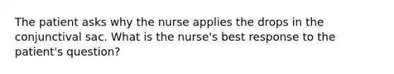 The patient asks why the nurse applies the drops in the conjunctival sac. What is the nurse's best response to the patient's question?