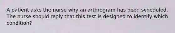 A patient asks the nurse why an arthrogram has been scheduled. The nurse should reply that this test is designed to identify which condition?