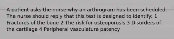 A patient asks the nurse why an arthrogram has been scheduled. The nurse should reply that this test is designed to identify: 1 Fractures of the bone 2 The risk for osteoporosis 3 Disorders of the cartilage 4 Peripheral vasculature patency