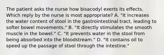 The patient asks the nurse how bisacodyl exerts its effects. Which reply by the nurse is most appropriate? A. "It increases the water content of stool in the gastrointestinal tract, leading to softer bowel movements." B. "It directly stimulates the smooth muscle in the bowel." C. "It prevents water in the stool from being absorbed into the bloodstream." D. "It contains oil to speed up the passage of stool through the intestine."