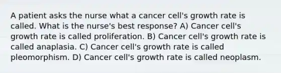 A patient asks the nurse what a cancer cell's growth rate is called. What is the nurse's best response? A) Cancer cell's growth rate is called proliferation. B) Cancer cell's growth rate is called anaplasia. C) Cancer cell's growth rate is called pleomorphism. D) Cancer cell's growth rate is called neoplasm.