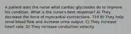 A patient asks the nurse what cardiac glycosides do to improve his condition. What is the nurse's best response? A) They decrease the force of myocardial contractions. 719 B) They help renal blood flow and increase urine output. C) They increase heart rate. D) They increase conduction velocity.