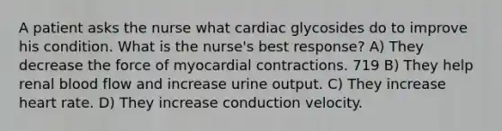 A patient asks the nurse what cardiac glycosides do to improve his condition. What is the nurse's best response? A) They decrease the force of myocardial contractions. 719 B) They help renal blood flow and increase urine output. C) They increase heart rate. D) They increase conduction velocity.