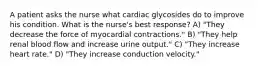 A patient asks the nurse what cardiac glycosides do to improve his condition. What is the nurse's best response? A) "They decrease the force of myocardial contractions." B) "They help renal blood flow and increase urine output." C) "They increase heart rate." D) "They increase conduction velocity."