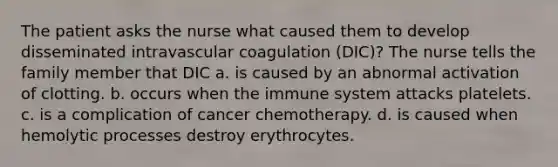 The patient asks the nurse what caused them to develop disseminated intravascular coagulation (DIC)? The nurse tells the family member that DIC a. is caused by an abnormal activation of clotting. b. occurs when the immune system attacks platelets. c. is a complication of cancer chemotherapy. d. is caused when hemolytic processes destroy erythrocytes.