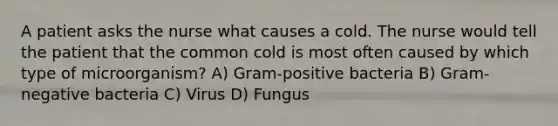 A patient asks the nurse what causes a cold. The nurse would tell the patient that the common cold is most often caused by which type of microorganism? A) Gram-positive bacteria B) Gram-negative bacteria C) Virus D) Fungus