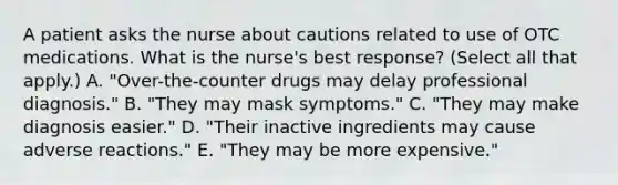 A patient asks the nurse about cautions related to use of OTC medications. What is the nurse's best response? (Select all that apply.) A. "Over-the-counter drugs may delay professional diagnosis." B. "They may mask symptoms." C. "They may make diagnosis easier." D. "Their inactive ingredients may cause adverse reactions." E. "They may be more expensive."