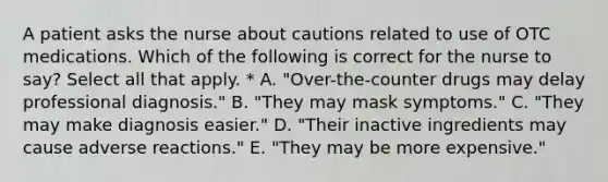 A patient asks the nurse about cautions related to use of OTC medications. Which of the following is correct for the nurse to say? Select all that apply. * A. "Over-the-counter drugs may delay professional diagnosis." B. "They may mask symptoms." C. "They may make diagnosis easier." D. "Their inactive ingredients may cause adverse reactions." E. "They may be more expensive."