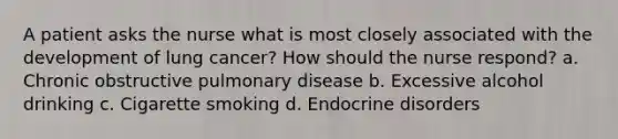 A patient asks the nurse what is most closely associated with the development of lung cancer? How should the nurse respond? a. Chronic obstructive pulmonary disease b. Excessive alcohol drinking c. Cigarette smoking d. Endocrine disorders