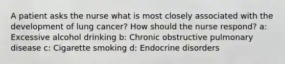 A patient asks the nurse what is most closely associated with the development of lung cancer? How should the nurse respond? a: Excessive alcohol drinking b: Chronic obstructive pulmonary disease c: Cigarette smoking d: Endocrine disorders