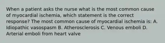 When a patient asks the nurse what is the most common cause of myocardial ischemia, which statement is the correct response? The most common cause of myocardial ischemia is: A. Idiopathic vasospasm B. Atherosclerosis C. Venous emboli D. Arterial emboli from heart valve