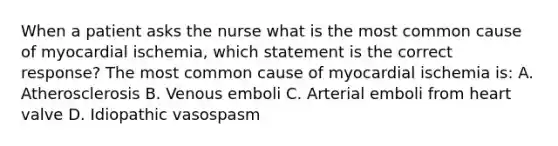 When a patient asks the nurse what is the most common cause of myocardial ischemia, which statement is the correct response? The most common cause of myocardial ischemia is: A. Atherosclerosis B. Venous emboli C. Arterial emboli from heart valve D. Idiopathic vasospasm