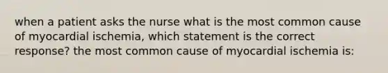 when a patient asks the nurse what is the most common cause of myocardial ischemia, which statement is the correct response? the most common cause of myocardial ischemia is: