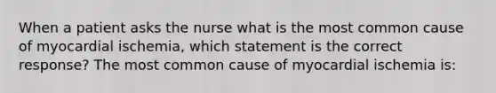 When a patient asks the nurse what is the most common cause of myocardial ischemia, which statement is the correct response? The most common cause of myocardial ischemia is: