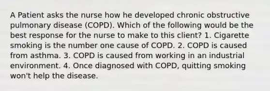 A Patient asks the nurse how he developed chronic obstructive pulmonary disease (COPD). Which of the following would be the best response for the nurse to make to this client? 1. Cigarette smoking is the number one cause of COPD. 2. COPD is caused from asthma. 3. COPD is caused from working in an industrial environment. 4. Once diagnosed with COPD, quitting smoking won't help the disease.