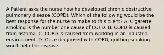 A Patient asks the nurse how he developed chronic obstructive pulmonary disease (COPD). Which of the following would be the best response for the nurse to make to this client? A. Cigarette smoking is the number one cause of COPD. B. COPD is caused from asthma. C. COPD is caused from working in an industrial environment. D. Once diagnosed with COPD, quitting smoking won't help the disease.