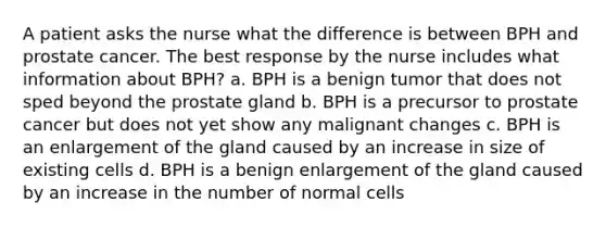 A patient asks the nurse what the difference is between BPH and prostate cancer. The best response by the nurse includes what information about BPH? a. BPH is a benign tumor that does not sped beyond the prostate gland b. BPH is a precursor to prostate cancer but does not yet show any malignant changes c. BPH is an enlargement of the gland caused by an increase in size of existing cells d. BPH is a benign enlargement of the gland caused by an increase in the number of normal cells