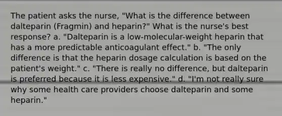 The patient asks the nurse, "What is the difference between dalteparin (Fragmin) and heparin?" What is the nurse's best response? a. "Dalteparin is a low-molecular-weight heparin that has a more predictable anticoagulant effect." b. "The only difference is that the heparin dosage calculation is based on the patient's weight." c. "There is really no difference, but dalteparin is preferred because it is less expensive." d. "I'm not really sure why some health care providers choose dalteparin and some heparin."