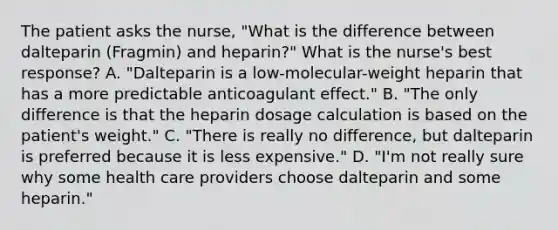 The patient asks the nurse, "What is the difference between dalteparin (Fragmin) and heparin?" What is the nurse's best response? A. "Dalteparin is a low-molecular-weight heparin that has a more predictable anticoagulant effect." B. "The only difference is that the heparin dosage calculation is based on the patient's weight." C. "There is really no difference, but dalteparin is preferred because it is less expensive." D. "I'm not really sure why some health care providers choose dalteparin and some heparin."