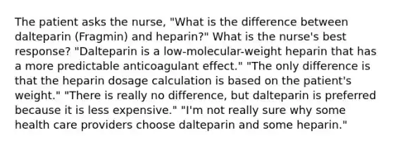 The patient asks the nurse, "What is the difference between dalteparin (Fragmin) and heparin?" What is the nurse's best response? "Dalteparin is a low-molecular-weight heparin that has a more predictable anticoagulant effect." "The only difference is that the heparin dosage calculation is based on the patient's weight." "There is really no difference, but dalteparin is preferred because it is less expensive." "I'm not really sure why some health care providers choose dalteparin and some heparin."