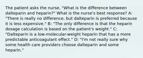 The patient asks the nurse, "What is the difference between dalteparin and heparin?" What is the nurse's best response? A: "There is really no difference, but dalteparin is preferred because it is less expensive." B: "The only difference is that the heparin dosage calculation is based on the patient's weight." C: "Dalteparin is a low-molecular-weight heparin that has a more predictable anticoagulant effect." D: "I'm not really sure why some health care providers choose dalteparin and some heparin."