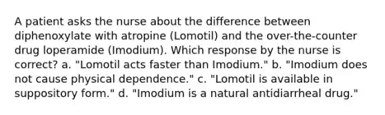 A patient asks the nurse about the difference between diphenoxylate with atropine (Lomotil) and the over-the-counter drug loperamide (Imodium). Which response by the nurse is correct? a. "Lomotil acts faster than Imodium." b. "Imodium does not cause physical dependence." c. "Lomotil is available in suppository form." d. "Imodium is a natural antidiarrheal drug."