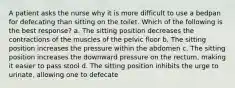 A patient asks the nurse why it is more difficult to use a bedpan for defecating than sitting on the toilet. Which of the following is the best response? a. The sitting position decreases the contractions of the muscles of the pelvic floor b. The sitting position increases the pressure within the abdomen c. The sitting position increases the downward pressure on the rectum, making it easier to pass stool d. The sitting position inhibits the urge to urinate, allowing one to defecate